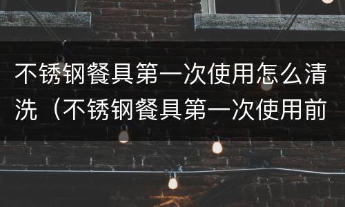 不锈钢餐具第一次使用怎么清洗（不锈钢餐具第一次使用前怎样清洗）