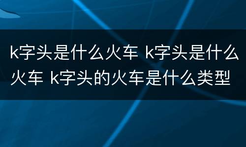k字头是什么火车 k字头是什么火车 k字头的火车是什么类型