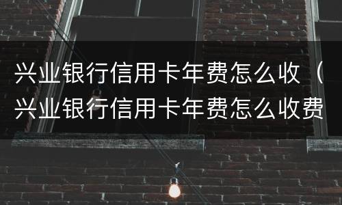 兴业银行信用卡年费怎么收(兴业银行信用卡年费怎么收费)
