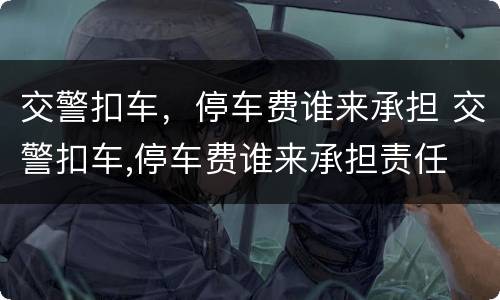 交警扣车，停车费谁来承担 交警扣车,停车费谁来承担责任