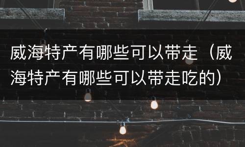 威海特产有哪些可以带走（威海特产有哪些可以带走吃的）