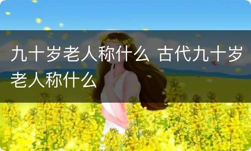 九十岁老人称什么 古代九十岁老人称什么