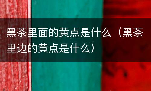 黑茶里面的黄点是什么(黑茶里边的黄点是什么)