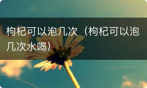 枸杞可以泡几次（枸杞可以泡几次水喝）