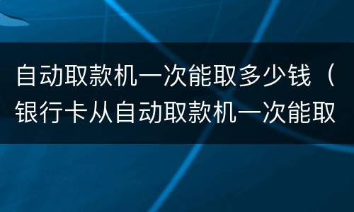 自动取款机一次能取多少钱（银行卡从自动取款机一次能取多少钱）