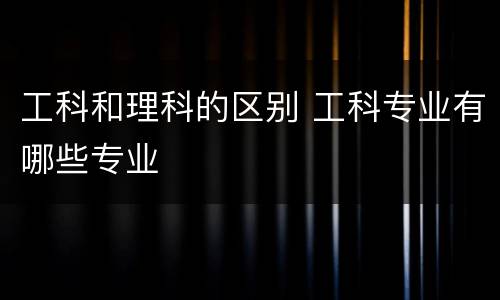 工科和理科的区别 工科专业有哪些专业