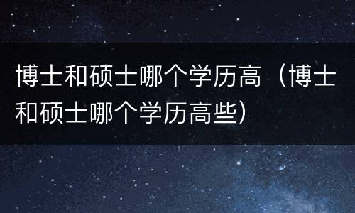 博士和硕士哪个学历高（博士和硕士哪个学历高些）