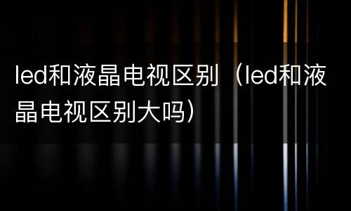 led和液晶电视区别（led和液晶电视区别大吗）