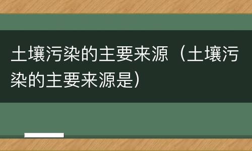 土壤污染的主要来源（土壤污染的主要来源是）