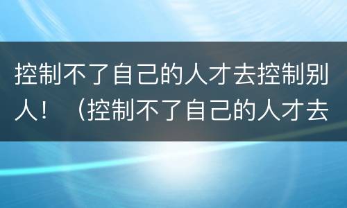 控制不了自己的人才去控制别人！（控制不了自己的人才去控制别人的人）