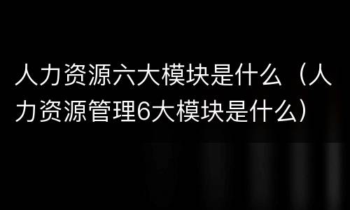 人力资源六大模块是什么（人力资源管理6大模块是什么）