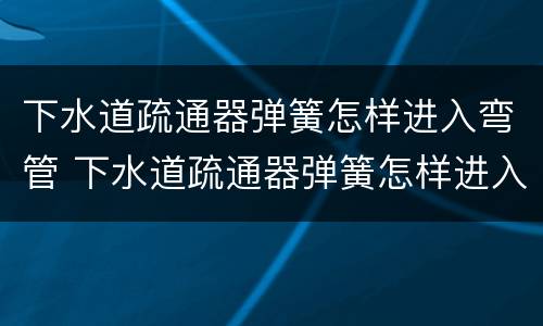 下水道疏通器弹簧怎样进入弯管 下水道疏通器弹簧怎样进入弯管的