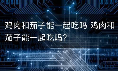 鸡肉和茄子能一起吃吗 鸡肉和茄子能一起吃吗?