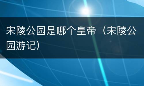 宋陵公园是哪个皇帝（宋陵公园游记）