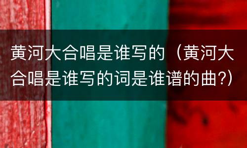 黄河大合唱是谁写的(黄河大合唱是谁写的词是谁谱的曲?)