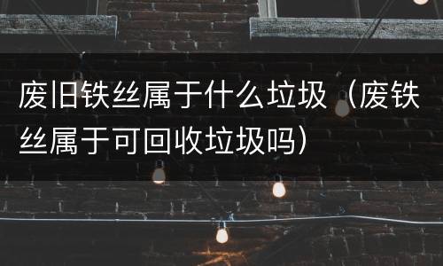 废旧铁丝属于什么垃圾（废铁丝属于可回收垃圾吗）