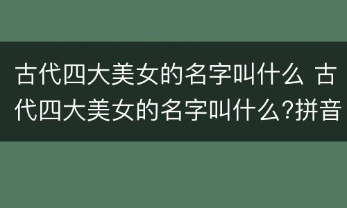 古代四大美女的名字叫什么 古代四大美女的名字叫什么?拼音