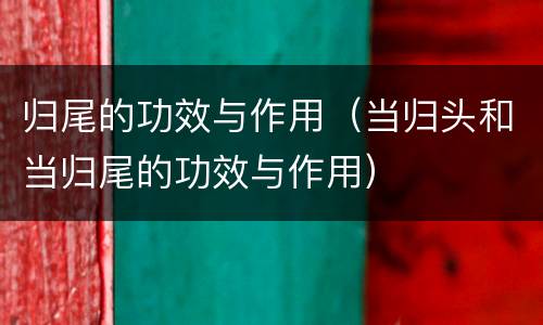 归尾的功效与作用（当归头和当归尾的功效与作用）