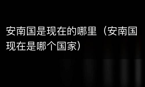 安南国是现在的哪里（安南国现在是哪个国家）
