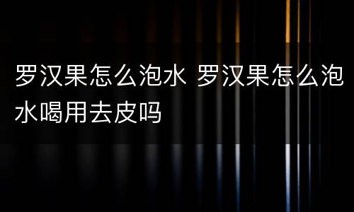 罗汉果怎么泡水 罗汉果怎么泡水喝用去皮吗