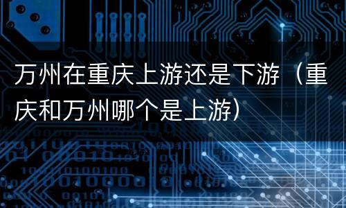 万州在重庆上游还是下游（重庆和万州哪个是上游）