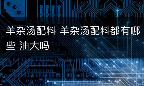 羊杂汤配料 羊杂汤配料都有哪些 油大吗