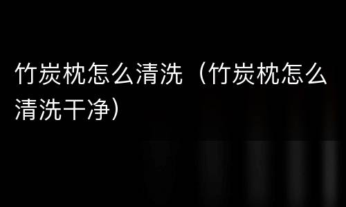 竹炭枕怎么清洗（竹炭枕怎么清洗干净）