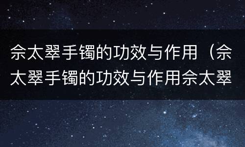 佘太翠手镯的功效与作用（佘太翠手镯的功效与作用佘太翠能养绿吗）