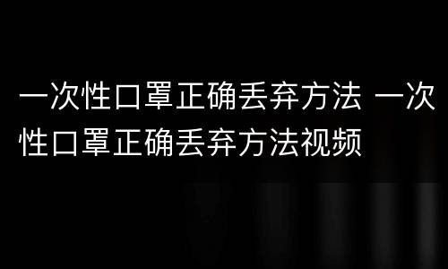 一次性口罩正确丢弃方法 一次性口罩正确丢弃方法视频