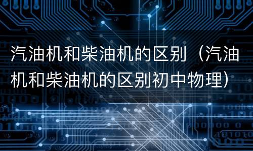 汽油机和柴油机的区别(汽油机和柴油机的区别初中物理)