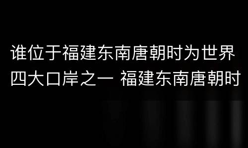 谁位于福建东南唐朝时为世界四大口岸之一 福建东南唐朝时为世界四大口岸之一