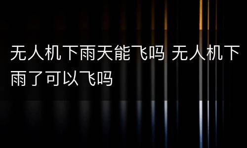 无人机下雨天能飞吗 无人机下雨了可以飞吗