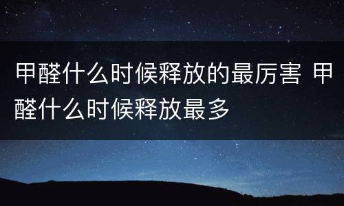 甲醛什么时候释放的最厉害 甲醛什么时候释放最多