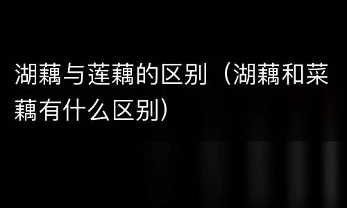 湖藕与莲藕的区别（湖藕和菜藕有什么区别）