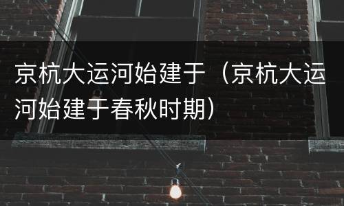 京杭大运河始建于（京杭大运河始建于春秋时期）