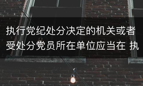 执行党纪处分决定的机关或者受处分党员所在单位应当在 执行党纪处分决定的机关或者受处分党员所在单位应当在什么