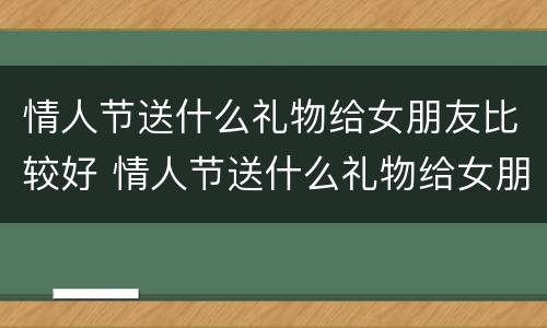 情人节送什么礼物给女朋友比较好 情人节送什么礼物给女朋友比较好学生