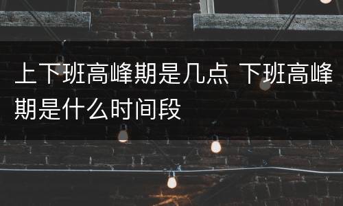 上下班高峰期是几点 下班高峰期是什么时间段
