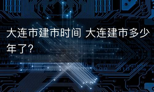 大连市建市时间 大连建市多少年了?