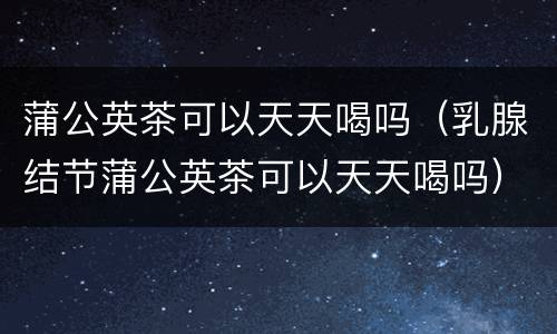 蒲公英茶可以天天喝吗（乳腺结节蒲公英茶可以天天喝吗）