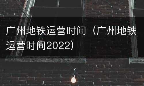 广州地铁运营时间（广州地铁运营时间2022）
