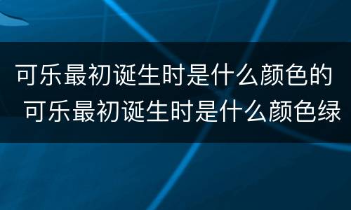 可乐最初诞生时是什么颜色的 可乐最初诞生时是什么颜色绿色还是大红色