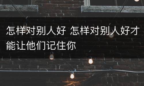 怎样对别人好 怎样对别人好才能让他们记住你