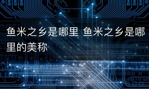 鱼米之乡是哪里 鱼米之乡是哪里的美称