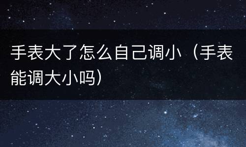 手表大了怎么自己调小（手表能调大小吗）