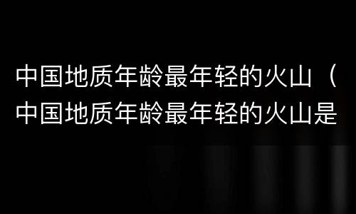 中国地质年龄最年轻的火山（中国地质年龄最年轻的火山是哪）
