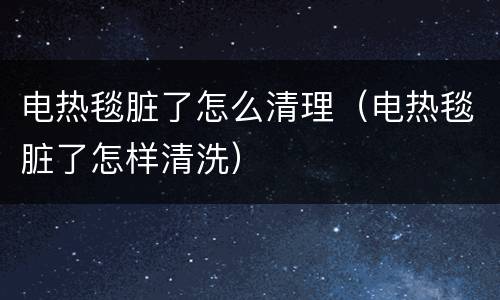 电热毯脏了怎么清理（电热毯脏了怎样清洗）