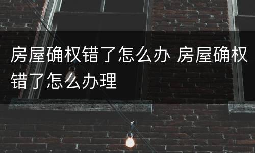 房屋确权错了怎么办 房屋确权错了怎么办理