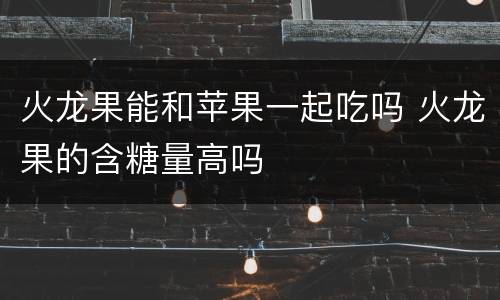 火龙果能和苹果一起吃吗 火龙果的含糖量高吗