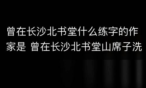 曾在长沙北书堂什么练字的作家是 曾在长沙北书堂山席子洗彼得唐代著名书法家是